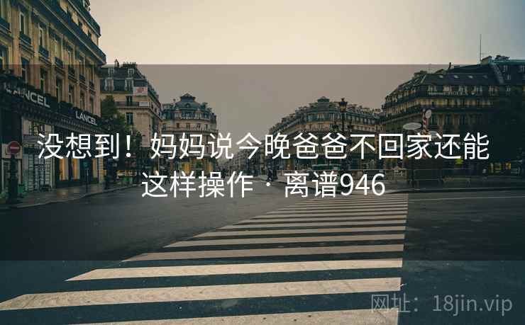 没想到！妈妈说今晚爸爸不回家还能这样操作 · 离谱946
