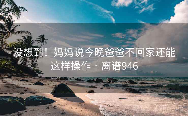 没想到！妈妈说今晚爸爸不回家还能这样操作 · 离谱946