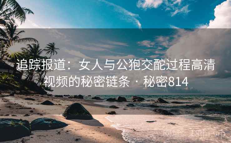 追踪报道：女人与公狍交酡过程高清视频的秘密链条 · 秘密814  第1张