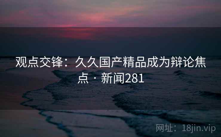 观点交锋：久久国产精品成为辩论焦点 · 新闻281