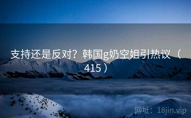 支持还是反对？韩国g奶空姐引热议（415 ）