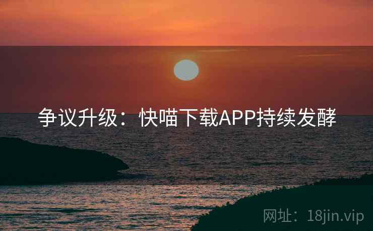 争议升级:快喵下载APP持续发酵