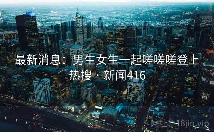 最新消息:男生女生一起嗟嗟嗟登上热搜 · 新闻416 第1张 最新消息:男生女生一起嗟嗟嗟登上热搜 · 新闻416 第1张