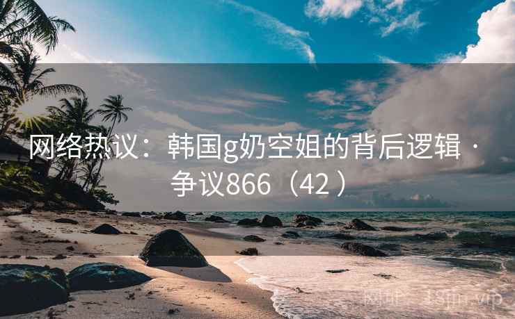 网络热议:韩国g奶空姐的背后逻辑 · 争议866(42 )