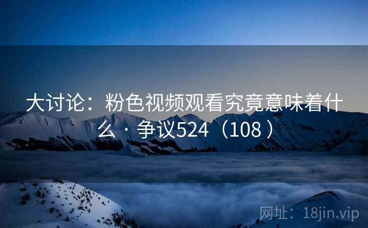 大讨论:粉色视频观看究竟意味着什么 · 争议524(108 )